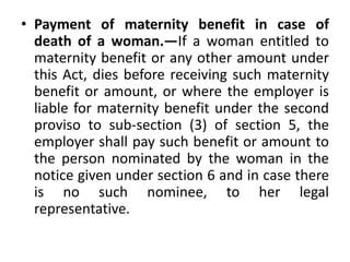 • Payment of maternity benefit in case of
death of a woman.—If a woman entitled to
maternity benefit or any other amount under
this Act, dies before receiving such maternity
benefit or amount, or where the employer is
liable for maternity benefit under the second
proviso to sub-section (3) of section 5, the
employer shall pay such benefit or amount to
the person nominated by the woman in the
notice given under section 6 and in case there
is no such nominee, to her legal
representative.
 