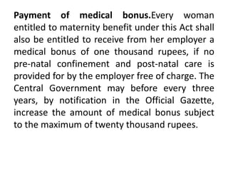 Payment of medical bonus.Every woman
entitled to maternity benefit under this Act shall
also be entitled to receive from her employer a
medical bonus of one thousand rupees, if no
pre-natal confinement and post-natal care is
provided for by the employer free of charge. The
Central Government may before every three
years, by notification in the Official Gazette,
increase the amount of medical bonus subject
to the maximum of twenty thousand rupees.
 