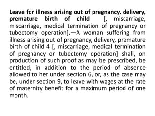 Leave for illness arising out of pregnancy, delivery,
premature birth of child [, miscarriage,
miscarriage, medical termination of pregnancy or
tubectomy operation].—A woman suffering from
illness arising out of pregnancy, delivery, premature
birth of child 4 [, miscarriage, medical termination
of pregnancy or tubectomy operation] shall, on
production of such proof as may be prescribed, be
entitled, in addition to the period of absence
allowed to her under section 6, or, as the case may
be, under section 9, to leave with wages at the rate
of maternity benefit for a maximum period of one
month.
 