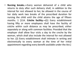 • Nursing breaks.—Every woman delivered of a child who
returns to duty after such delivery shall, in addition to the
interval for rest allowed to her, be allowed in the course of
her daily work two breaks of the prescribed duration for
nursing the child until the child attains the age of fifteen
months. 1 [11A. Crèche facility.—(1) Every establishment
having fifty or more employees shall have the facility of
créche within such distance as may be prescribed, either
separately or along with common facilities: Provided that the
employer shall allow four visits a day to the creche by the
woman, which shall also include the interval for rest allowed
to her. (2) Every establishment shall intimate in writing and
electronically to every woman at the time of her initial
appointment regarding every benefit available under the Act.]
 