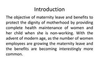 Introduction
The objective of maternity leave and benefits to
protect the dignity of motherhood by providing
complete health maintenance of women and
her child when she is non-working. With the
advent of modern age, as the number of women
employees are growing the maternity leave and
the benefits are becoming interestingly more
common.
 