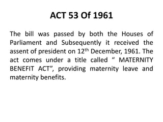 ACT 53 Of 1961
The bill was passed by both the Houses of
Parliament and Subsequently it received the
assent of president on 12th December, 1961. The
act comes under a title called “ MATERNITY
BENEFIT ACT”, providing maternity leave and
maternity benefits.
 