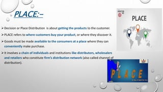 PLACE:-
Decision or Place Distribution is about getting the products to the customer.
PLACE refers to where customers buy your product, or where they discover it.
Goods must be made available to the consumers at a place where they can
conveniently make purchase.
It involves a chain of individuals and institutions like distributors, wholesalers
and retailers who constitute firm’s distribution network (also called channel of
distribution).
 