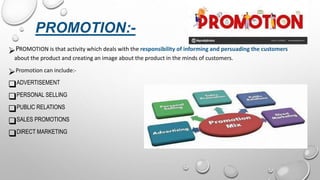 PROMOTION:-
PROMOTION is that activity which deals with the responsibility of informing and persuading the customers
about the product and creating an image about the product in the minds of customers.
Promotion can include:-
ADVERTISEMENT
PERSONAL SELLING
PUBLIC RELATIONS
SALES PROMOTIONS
DIRECT MARKETING
 