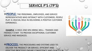 SERVICE P’S (7P’S)
PEOPLE: THE PERSONNEL, EMPLOYEES, AND SERVICE
REPRESENTATIVES WHO INTERACT WITH CUSTOMERS. PEOPLE
PLAY A CRUCIAL ROLE IN DELIVERING A POSITIVE CUSTOMER
EXPERIENCE.
EXAMPLE: A HIGH-END SPA HIRING WELL- TRAINED AND
FRIENDLY STAFF TO PROVIDE EXCEPTIONAL CUSTOMER
SERVICE AND MASSAGES.
PROCESS: THE PROCEDURES AND SYSTEMS USED TO
DELIVER THE PRODUCT OR SERVICE. EFFICIENT AND
 
