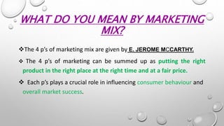 WHAT DO YOU MEAN BY MARKETING
MIX?
The 4 p’s of marketing mix are given by E. JEROME MCCARTHY.
 The 4 p’s of marketing can be summed up as putting the right
product in the right place at the right time and at a fair price.
 Each p’s plays a crucial role in influencing consumer behaviour and
overall market success.
 