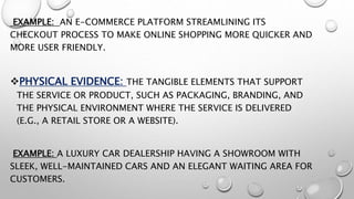 EXAMPLE: AN E-COMMERCE PLATFORM STREAMLINING ITS
CHECKOUT PROCESS TO MAKE ONLINE SHOPPING MORE QUICKER AND
MORE USER FRIENDLY.
PHYSICAL EVIDENCE: THE TANGIBLE ELEMENTS THAT SUPPORT
THE SERVICE OR PRODUCT, SUCH AS PACKAGING, BRANDING, AND
THE PHYSICAL ENVIRONMENT WHERE THE SERVICE IS DELIVERED
(E.G., A RETAIL STORE OR A WEBSITE).
EXAMPLE: A LUXURY CAR DEALERSHIP HAVING A SHOWROOM WITH
SLEEK, WELL-MAINTAINED CARS AND AN ELEGANT WAITING AREA FOR
CUSTOMERS.
 