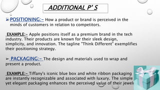 How a product or brand is perceived in the
minds of customers in relation to competitors.
EXAMPLE:- Apple positions itself as a premium brand in the tech
industry. Their products are known for their sleek design,
simplicity, and innovation. The tagline "Think Different" exemplifies
their positioning strategy.
➢ The design and materials used to wrap and
present a product.
EXAMPLE:- Tiffany's iconic blue box and white ribbon packaging
are instantly recognizable and associated with luxury. The simple
yet elegant packaging enhances the perceived value of their jewelry.
ADDITIONAL P’ S
 