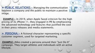 Managing the communication
between a company and the public to maintain a positive
image.
EXAMPLE:- In 2019, when Apple faced criticism for the high
pricing of its iPhone 11, they engaged in PR by emphasizing
the advanced technology and features that justified the cost
in their press releases and media statements.
A fictional character representing a specific
customer segment, used for targeted marketing.
EXAMPLE:-Nike created a persona around their "Just Do It"
campaign. They target athletes and individuals with an active
lifestyle.
 