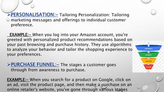 Tailoring Personalization: Tailoring
marketing messages and offerings to individual customer
preference.
EXAMPLE:- When you log into your Amazon account, you're
greeted with personalized product recommendations based on
your past browsing and purchase history. They use algorithms
to analyze your behavior and tailor the shopping experience to
your preferences.
The stages a customer goes
through from awareness to purchase.
EXAMPLE:- When you search for a product on Google, click on
an ad, visit the product page, and then make a purchase on an
online retailer's website, you've gone through various stages
 