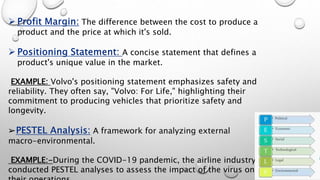 The difference between the cost to produce a
product and the price at which it's sold.
A concise statement that defines a
product's unique value in the market.
EXAMPLE: Volvo's positioning statement emphasizes safety and
reliability. They often say, "Volvo: For Life," highlighting their
commitment to producing vehicles that prioritize safety and
longevity.
➢ A framework for analyzing external
macro-environmental.
EXAMPLE:-During the COVID-19 pandemic, the airline industry
conducted PESTEL analyses to assess the impact of the virus on
 