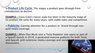 ➢ The stages a product goes through from
introduction to decline.
EXAMPLE:- Coca-Cola's classic soda has been in the maturity stage of
its product life cycle for many years, with stable sales and competition.
➢ Gaining attention for a product or brand through non-
paid media coverage.
EXAMPLE:- When Elon Musk sent a Tesla Roadster into space as part of
a SpaceX launch in 2018, it generated massive publicity for both Tesla
and SpaceX, with extensive media coverage and social media
discussions.
https://youtu.be/reMTcjw_Tcw?si=r6XGX2i1WS40dZ9r
 