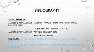 BIBLIOGRAPHY
• BOOK REFERRED:-
MARKETING MANAGEMENT~ AUTHOR- KAMLESH BAJAJ, KHUSHDEPP KAUR ,
ANUPREET KAUR
PUBLISHER- KALYANI (PAGES-4.2-4.8)
MARKETING MANAGEMENT~ AUTHOR- PRIYANKA GITE
PUBLISHER- TAXMAN
WEB PAGES:- HTTPS://CHAT.OPENAI.COM/C/670AC954-1F52-4B79-8719-
398E8EAEC397
HTTPS://WWW.SLIDESHARE.NET/JAIMINBRAHMBHATT1/FOUR-PS-OF-
MARKETINGPPT
 