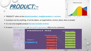 PRODUCT:-
 ‘PRODUCT’ refers to the physical product , tangible product or services.
 A product can be anything, it can be object, an organization, service, place, idea or people.
 It is not only tangible product but also includes services.
 It means what the business or non profit organization offers to its customers.
 