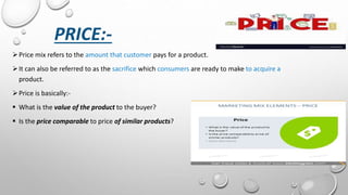 PRICE:-
Price mix refers to the amount that customer pays for a product.
It can also be referred to as the sacrifice which consumers are ready to make to acquire a
product.
Price is basically:-
 What is the value of the product to the buyer?
 Is the price comparable to price of similar products?
 