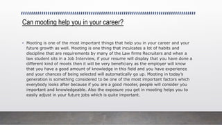 Can mooting help you in your career?
• Mooting is one of the most important things that help you in your career and your
future growth as well. Mooting is one thing that inculcates a lot of habits and
discipline that are requirements by many of the Law firms Recruiters and when a
law student sits in a Job Interview, if your resume will display that you have done a
different kind of moots then it will be very beneficiary as the employer will know
that you have a good amount of knowledge in this field and you have experience
and your chances of being selected will automatically go up. Mooting in today’s
generation is something considered to be one of the most important factors which
everybody looks after because if you are a good mooter, people will consider you
important and knowledgeable. Also the exposure you get in mooting helps you to
easily adjust in your future jobs which is quite important.
 
