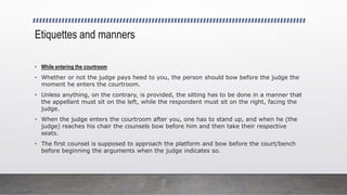 Etiquettes and manners
• While entering the courtroom
• Whether or not the judge pays heed to you, the person should bow before the judge the
moment he enters the courtroom.
• Unless anything, on the contrary, is provided, the sitting has to be done in a manner that
the appellant must sit on the left, while the respondent must sit on the right, facing the
judge.
• When the judge enters the courtroom after you, one has to stand up, and when he (the
judge) reaches his chair the counsels bow before him and then take their respective
seats.
• The first counsel is supposed to approach the platform and bow before the court/bench
before beginning the arguments when the judge indicates so.
 