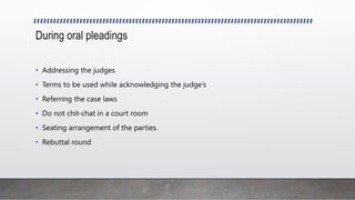 During oral pleadings
• Addressing the judges
• Terms to be used while acknowledging the judge’s
• Referring the case laws
• Do not chit-chat in a court room
• Seating arrangement of the parties.
• Rebuttal round
 