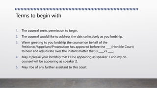 Terms to begin with
1. The counsel seeks permission to begin.
2. The counsel would like to address the dais collectively as you lordship.
3. Warm greeting to you lordship the counsel on behalf of the
Petitioner/Appellant/Prosecution has appeared before the ____(Hon’ble Court)
to hear and adjudicate over the instant matter that is ____vs ____.
4. May it please your lordship that I’ll be appearing as speaker 1 and my co-
counsel will be appearing as speaker 2.
5. May I be of any further assistant to this court.
 