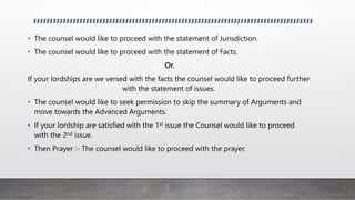 • The counsel would like to proceed with the statement of Jurisdiction.
• The counsel would like to proceed with the statement of Facts.
Or,
If your lordships are we versed with the facts the counsel would like to proceed further
with the statement of issues.
• The counsel would like to seek permission to skip the summary of Arguments and
move towards the Advanced Arguments.
• If your lordship are satisfied with the 1st issue the Counsel would like to proceed
with the 2nd issue.
• Then Prayer :- The counsel would like to proceed with the prayer.
 
