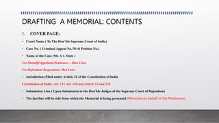 DRAFTING A MEMORIAL: CONTENTS
1. COVER PAGE:
• Court Name ( To The Hon’ble Supreme Court of India)
• Case No. ( Criminal Appeal No./Writ Petition No.)
• Name of the Case (Mr. A v. State )
For Plaintiff/Appellants/Petitioners – Blue Color
For Defendant/ Respondents- Red Color
• Jurisdiction (Filed under Article 32 of the Constitution of India
Constitution of India- Art. 131-Art. 140 and Article 32 and 226
• Submission Line ( Upon Submission to the Hon’ble Judges of the Supreme Court of Rajasthan)
• The last line will be side from which the Memorial is being presented (Memorial on behalf of the Petitioners)
 