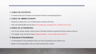 2. TABLE OF CONTENTS
• It contains all the list of contents in the memorial with their corresponding Page No.
3. TABLE OF ABBREVIATIONS
• Should be in tabular form ( List of Abbreviations with their full forms)
• Only used standard abbreviations form (For Example para- paragraph, SCC- Supreme Court Cases)
4. INDEX OF AUTHORITIES
• List of Cases, Stautes, Reports, Online Sources, Dictionary should be mentioned with their respective Page no.
• For Example: Cases with their Citation (Shabnam Hashmi v. Union of India, (2014) 4 SCC 1)
5. Statement of Jurisdiction
• It is Proclamation of the jurisdiction of the Court where the petitioners have filed the case
• Relates to the maintainability of the case filed (mentioned Sec./Article)
 