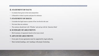 6. STATEMENT OF FACTS
• It contains facts given in the moot proposition
• It Should be written in points and para for reference
7. STATEMENT OF ISSUES
• It includes the legal issues or points of law involved in the case
• Not more than one sentence
• The sentence should start with ‘Whether’ and end up with the ‘Question Mark’
8. SUMMARY OF ARGUMENTS
• Brief summary of arguments based on the issues raised
9. ADVANCED ARGUMENTS
• Every part of your agruments must be supported by legal authority.
• Must include headings, sub- headings with proper footnoting
 