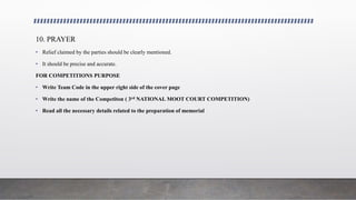 10. PRAYER
• Relief claimed by the parties should be clearly mentioned.
• It should be precise and accurate.
FOR COMPETITIONS PURPOSE
• Write Team Code in the upper right side of the cover page
• Write the name of the Competiton ( 3rd NATIONAL MOOT COURT COMPETITION)
• Read all the necessary details related to the preparation of memorial
 
