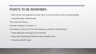 POINTS TO BE REMEMBER :
• Must read the moot proposition as many times as you can for better clarity and understanding
• It should be made in Word Format
Font: Times New Roman
Font Size: headings-14, contents- 12
For Footnotes: Font size 10, Times New Roman( as specified in the Rulesbook)
• Proper alignments and margins in the memorial
• Proper Page numbering and Header & footer should be used.
• No pictures should be used
 