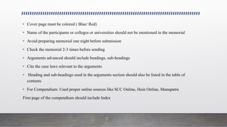 • Cover page must be colored ( Blue/ Red)
• Name of the participants or colleges or universities should not be mentioned in the memorial
• Avoid preparing memorial one night before submission
• Check the memorial 2-3 times before sending
• Arguments advanced should include headings, sub-headings
• Cite the case laws relevant to the arguments
• Heading and sub-headings used in the arguments section should also be listed in the table of
contents
• For Compendium: Used proper online sources like SCC Online, Hein Online, Manupatra
First page of the compendium should include Index
 