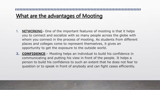 What are the advantages of Mooting
1. NETWORKING:- One of the important features of mooting is that it helps
you to connect and socialize with so many people across the globe with
whom you connect in the process of mooting. As students from different
places and colleges come to represent themselves, it gives an
opportunity to get the exposure to the outside world.
2. CONFIDENCE:- Mooting helps an individual to build his confidence in
communicating and putting his view in front of the people. It helps a
person to build his confidence to such an extent that he does not fear to
question or to speak in front of anybody and can fight cases efficiently.
 