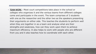 • TEAM WORK :- Moot court competitions take place in the school or
colleges who organizes it and the various teams from different colleges
come and participate in the event. The team comprises of 3 students
with one as the researcher and the other two as the speakers presenting
their arguments on either side. This teaches the students to perform well
when they are together in as a team and analyse what are their
strengths and weakness, how can they work upon them to achieve
maximum efficiency. It also helps to work with people who are different
from you and it also teaches how to coordinate with each other.
 
