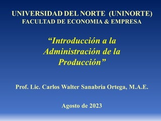 “Introducción a la
Administración de la
Producción”
UNIVERSIDAD DEL NORTE (UNINORTE)
FACULTAD DE ECONOMIA & EMPRESA
Prof. Lic. Carlos Walter Sanabria Ortega, M.A.E.
Agosto de 2023
 