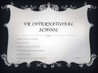 VR INTERNATIONAL
SCHOOL
NAME: MANUNATH.D.R
CLASS: 10 TH
SUBJECT: SOCIAL SCIENCE
TOPIC:Globalization and indian economy
DATE:03|10|2023
SUBMITTED BY: MANJUNATH.D.R TO :ARUN
SIR
 