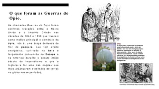 As c ha m ad as G ue rr as d o Óp i o fo ra m
c o n f lit os t ra v ad os ent re o R e in o
U n i do e o I mp ér i o C hi nês n as
d éc a das de 18 40 e 1 85 0 q ue t i ve ra m
c o m o m ot i vo p r inc ip al o c o mé rc io d o
ó p i o , is t o é, u ma dr og a de r i va da d a
f l o r de p ap o u l a, q ue t e m e f eit o
a na l gés ic o, c ult i va da na Ási a e
l a rg am ent e c ons um i da na Eu r o p a e
n a A mé r ic a d ur ant e o s éc u lo XI X( o
s éc u lo d o i mp er ia l is m o e qu e a
I n g lat er ra fo i u ma das n aç õ es qu e
m a is a lc anç ar am e xt e ns õ es d e t e rr as
n o g l o b o n e s s e p e r ío d o ) .
O que foram as Guerras do
Ópio.
2
 