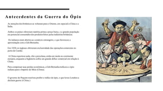 Antecedentes da Guerra do Ópio
4
As atenções dos britânicos se voltaram para o Oriente, em especial a China e a
Índia.
Ambos os países ofereciam matéria-prima a preço baixo, e a grande população
era potencial consumidordos produtosfeitos pelas indústrias britânicas.
Os indianos eram abertosao comércio estrangeiro, o que favoreceu a
aproximação com a Grã-Bretanha.
Em 1830, os ingleses obtiveram exclusividade das operaçõescomerciais no
porto de Cantão.
A China exportava seda, chá e porcelana, então em moda no continente
europeu,enquanto a Inglaterra sofria um grande défice comercial em relação à
China.
Para compensar suas perdas econômicas, a Grã-Bretanhatraficava o ópio
indiano para o Império do Meio (China).
O governo de Pequim resolveu proibir o tráfico de ópio, o que levou Londres a
declararguerra à China.)
4
 
