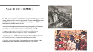 C aus as d os conflitos
5
Em 1839, quando o governo chinês destruiu uma quantidadede ópio que estava
na mão de mercadores britânicos equivalenteao consumo de um ano o governo
da Grã-Bretanhareagiu enviando ao Oriente navios de guerra e soldados,
dando origem à primeira Guerra do Ópio.
Mais bem equipada, a tropa britânica venceu os chineses em 1842, obrigando-
os a assinar um tratado de abertura dos portos(Tratado de Nanjing).
O negócio complicou de novo em 1856, quandoautoridadeschinesas
revistaram um barco britânico à procura de ópio contrabandeado.
Era a desculpaque a Grã-Bretanhaprecisava para declarara Segunda Guerra
do Ópio, pois para eles a China havia violado o primeiro tratado.
O comércio do ópio era lucrativo, mas as reações ao consumo dessa droga
estavam provocando problemas sociais e econômicos para a China.
 