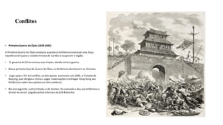 Conflitos
• PrimeiraGuerra do Ópio (1839-1842)
A Primeira Guerra do Ópio começou quandoos britânicosenviaram uma força
expedicionáriapara a cidade chinesa de Cantão e ocuparam a região.
• O governo da China enviou suas tropas, dando inícioà guerra.
• Nessa primeira fase da Guerra do Ópio, os britânicosderrotaram os chineses.
• Logo após o fim do conflito, os dois países assinaram, em 1842, o Tratado de
Nanjing,que obrigou a China a pagar indenizações e entregar Hong Kong aos
britânicos e abrir seus portos ao livre comércio.
• No ano seguinte, outro tratado, o de Humen, foi assinado e deu aos britânicoso
direito de serem julgadospelos tribunaisda Grã-Bretanha.
 