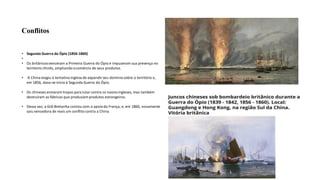 Conflitos
• Segunda Guerra do Ópio (1856-1860)
•
• Os britânicosvenceram a Primeira Guerra do Ópio e impuseram sua presença no
território chinês, ampliando ocomércio de seus produtos.
• A Chinareagiu à tentativa inglesa de expandirseu domíniosobre o território e,
em 1856, dava-se início à Segunda Guerra do Ópio.
• Os chineses enviaram tropas para lutar contra os naviosingleses, mas também
destruíram as fábricas que produziam produtos estrangeiros.
• Dessa vez, a Grã-Bretanha contou com o apoioda França, e, em 1860, novamente
saiu vencedora de mais um conflito contra a China.
 