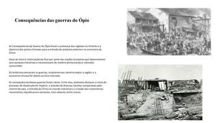 Consequências das guerras do Ópio
As Consequênciasda Guerra do Ópio foram a presença dos ingleses no Oriente e a
abertura dos portos chineses para a entrada de produtos externos na economia da
China.
Dava-se inícioà colonizaçãoda Ásia por parte das nações europeias que desenvolviam
seus parques industriais e necessitavam de matéria-prima barata e mercado
consumidor.
Os britânicosvenceram as guerras, ampliaramseu domíniosobre a região, e a
economia chinesa foi aberta ao livre mercado.
As consequênciasdessas guerras foram várias. Entre elas, podemos destacar o iníciodo
processo de dissoluçãodo Império, a eclosão de diversas revoltas camponesas pelo
interior do país, a entrada da Chinano mundo industrial e a criação dos movimentos
nacionalista,republicanoe socialista, mais adiante,entre outras.
 