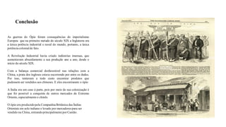 Conclusão
As guerras do Ópio foram consequências do imperialismo
Europeu que na primeira metade do século XIX a Inglaterra era
a única potência industrial e naval do mundo, portanto, a única
potência colonialde fato.
A Revolução Industrial havia criado indústrias imensas, que
aumentavam absurdamente a sua produção ano a ano, desde o
início do século XIX.
Com a balança comercial desfavorável nas relações com a
China, a prata dos ingleses estava escorrendo por entre os dedos.
Por isso, tentavam a todo custo encontrar produtos que
pudessem ser vendidos aos chineses. E eles encontraram: o ópio
A Índia era um caso à parte, pois por meio de sua colonização é
que foi possível a conquista de outros mercados do Extremo
Oriente, especialmenteo chinês.
O ópio era produzidopela CompanhiaBritânica das Índias
Orientais em solo indiano e levado por mercadores para ser
vendido na China, entrandoprincipalmenteporCantão.
 