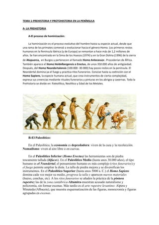 TEMA 1-PREHISTORIA Y PROTOHISTORIA EN LA PENÍNSULA
A- LA PREHISTORIA
A-El proceso de hominización:
La hominización es el proceso evolutivo del hombre hasta su especie actual, desde que
una rama de los primates comenzó a evolucionar hacia el género Homo. Los primeros restos
humanos en la Península Ibérica (y de Europa) se remontan a hace más de 1,2 millones de
años. Se han encontrado en la Sima de los Huesos (1974) y en la Gran Dolina (1996) de la sierra
de Atapuerca, en Burgos y pertenecen al llamado Homo Antecessor. Procederían de África.
También aparece el Homo Heidelbergensis o Erectus, de unos 350.000 años de antigüedad.
Después, del Homo Neandertalensis (100.000 -30.000) hay pocos restos en la península. El
Neandertal domina ya el fuego y practica ritos funerarios. Convive hasta su extinción con el
Homo Sapiens, la especie humana actual, que crea instrumentos de cierta complejidad,
expresa sus creencias mediante rituales funerarios y pinturas en los abrigos y cavernas. Toda la
Prehistoria se divide en: Paleolítico, Neolítico y Edad de los Metales.
B-El Paleolítico:
En el Paleolítico, la economía es depredadora: viven de la caza y la recolección.
Nomadismo: viven al aire libre o en cuevas.
En el Paleolítico Inferior (Homo Erectus) las herramientas son de piedra
toscamente tallada (bifaces). En el Paleolítico Medio (hasta unos 30.000 años), el tipo
humano es el Neandertal; el pensamiento humano es más complejo (ritos funerarios) y
el fuego permite ampliar la dieta. La talla de piedra mejora y se diversifican los
instrumentos. En el Paleolítico Superior (hasta unos 5000 a. C.) el Homo Sapiens
domina cada vez mejor su medio, progresa la talla y aparecen nuevos materiales
(hueso, conchas, etc). A los ritos funerarios se añaden la práctica de la pintura
rupestre; las de la zona cantábrica-Altamira-muestran acusado naturalismo y
policromía, sin formar escenas. Más tardío es el arte rupestre levantino- Alpera y
Minateda (Albacete), que muestra esquematización de las figuras, monocromía y figuras
agrupadas en escenas.
 