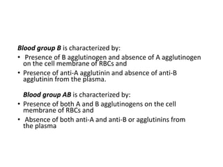 Blood group B is characterized by:
• Presence of B agglutinogen and absence of A agglutinogen
on the cell membrane of RBCs and
• Presence of anti-A agglutinin and absence of anti-B
agglutinin from the plasma.
Blood group AB is characterized by:
• Presence of both A and B agglutinogens on the cell
membrane of RBCs and
• Absence of both anti-A and anti-B or agglutinins from
the plasma
 