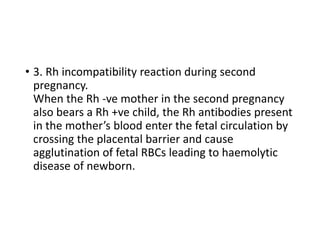 • 3. Rh incompatibility reaction during second
pregnancy.
When the Rh -ve mother in the second pregnancy
also bears a Rh +ve child, the Rh antibodies present
in the mother’s blood enter the fetal circulation by
crossing the placental barrier and cause
agglutination of fetal RBCs leading to haemolytic
disease of newborn.
 