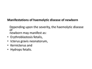 Manifestations of haemolytic disease of newborn
Depending upon the severity, the haemolytic disease
of
newborn may manifest as:
• Erythroblastosis fetalis,
• Icterus gravis neonatorum,
• Kernicterus and
• Hydrops fetalis.
 