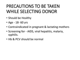 PRECAUTIONS TO BE TAKEN
WHILE SELECTING DONOR
• Should be Healthy
• Age - 18- 60 yrs
• Contraindicated in pregnant & lactating mothers
• Screening for - AIDS, viral hepatitis, malaria,
syphilis.
• Hb & PCV should be normal
 