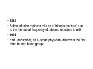 • 1884
• Saline infusion replaces milk as a “blood substitute” due
to the increased frequency of adverse reactions to milk.
• 1901
• Karl Landsteiner, an Austrian physician, discovers the first
three human blood groups.
 