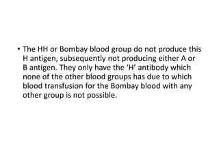 • The HH or Bombay blood group do not produce this
H antigen, subsequently not producing either A or
B antigen. They only have the ‘H’ antibody which
none of the other blood groups has due to which
blood transfusion for the Bombay blood with any
other group is not possible.
 