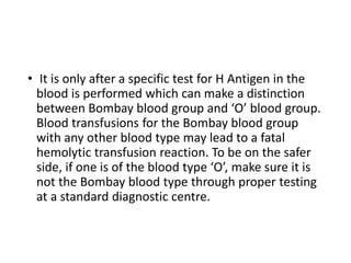 • It is only after a specific test for H Antigen in the
blood is performed which can make a distinction
between Bombay blood group and ‘O’ blood group.
Blood transfusions for the Bombay blood group
with any other blood type may lead to a fatal
hemolytic transfusion reaction. To be on the safer
side, if one is of the blood type ‘O’, make sure it is
not the Bombay blood type through proper testing
at a standard diagnostic centre.
 