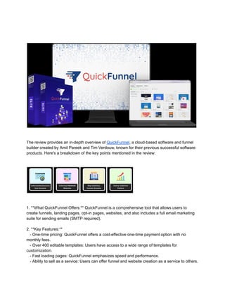 The review provides an in-depth overview of QuickFunnel, a cloud-based software and funnel
builder created by Amit Pareek and Tim Verdouw, known for their previous successful software
products. Here's a breakdown of the key points mentioned in the review:
1. **What QuickFunnel Offers:** QuickFunnel is a comprehensive tool that allows users to
create funnels, landing pages, opt-in pages, websites, and also includes a full email marketing
suite for sending emails (SMTP required).
2. **Key Features:**
- One-time pricing: QuickFunnel offers a cost-effective one-time payment option with no
monthly fees.
- Over 400 editable templates: Users have access to a wide range of templates for
customization.
- Fast loading pages: QuickFunnel emphasizes speed and performance.
- Ability to sell as a service: Users can offer funnel and website creation as a service to others.
 